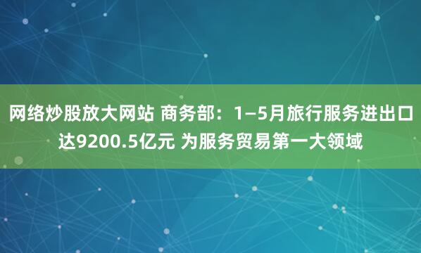 网络炒股放大网站 商务部：1—5月旅行服务进出口达9200.5亿元 为服务贸易第一大领域