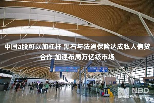 中国a股可以加杠杆 黑石与法通保险达成私人信贷合作 加速布局万亿级市场