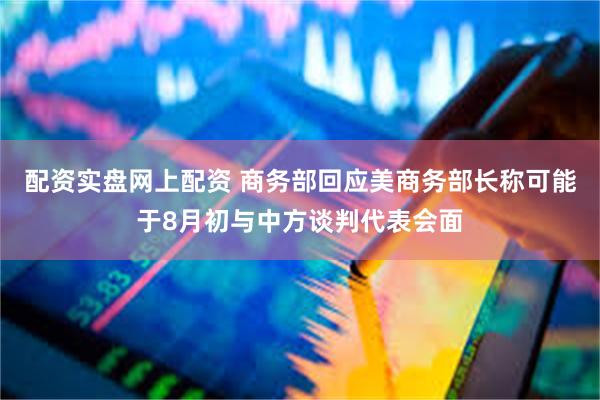 配资实盘网上配资 商务部回应美商务部长称可能于8月初与中方谈判代表会面