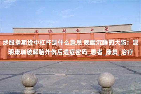 炒股指期货中杠杆是什么意思 唤醒沉睡的大脑：昆明康瑞破解脑外伤后遗症密码_患者_康复_治疗