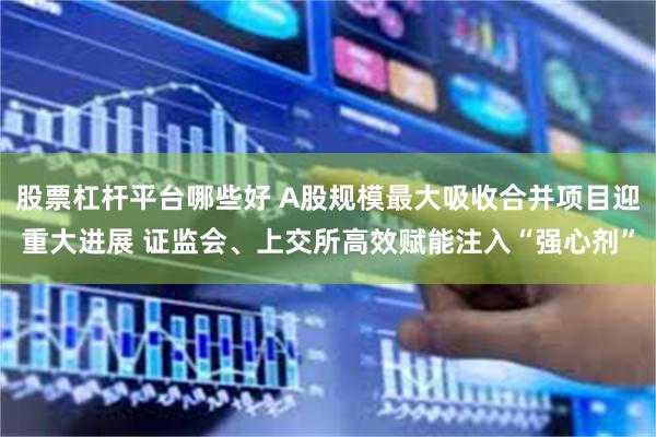 股票杠杆平台哪些好 A股规模最大吸收合并项目迎重大进展 证监会、上交所高效赋能注入“强心剂”