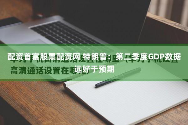 配资首富股票配资网 特朗普：第二季度GDP数据远好于预期