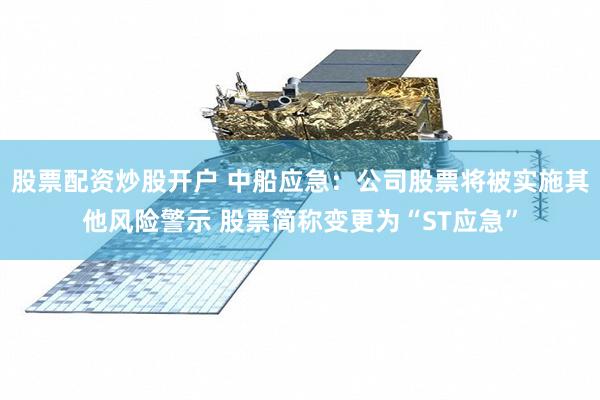 股票配资炒股开户 中船应急：公司股票将被实施其他风险警示 股票简称变更为“ST应急”