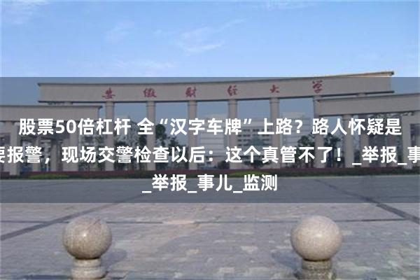 股票50倍杠杆 全“汉字车牌”上路？路人怀疑是套牌车要报警，现场交警检查以后：这个真管不了！_举报_事儿_监测