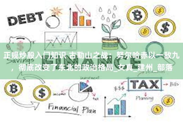 正规炒股入门知识 古勒山之战：努尔哈赤以一敌九，彻底改变了东北的政治格局_女真_建州_部落