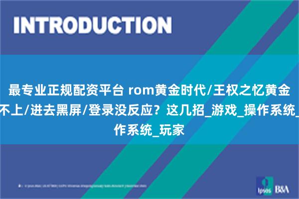最专业正规配资平台 rom黄金时代/王权之忆黄金服连不上/进去黑屏/登录没反应？这几招_游戏_操作系统_玩家