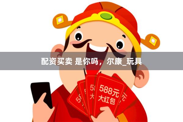 配资买卖 是你吗，尔康_玩具