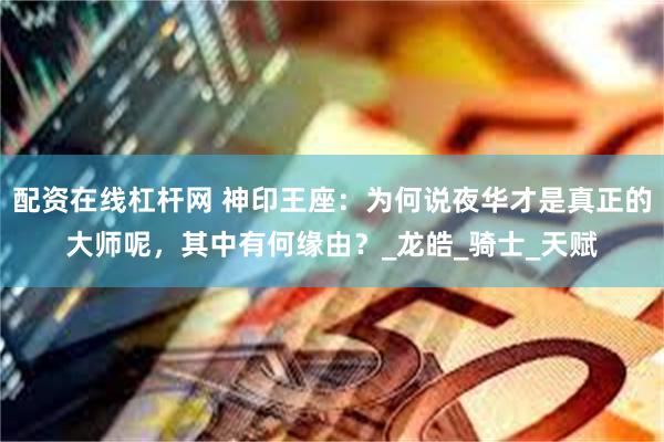 配资在线杠杆网 神印王座：为何说夜华才是真正的大师呢，其中有何缘由？_龙皓_骑士_天赋