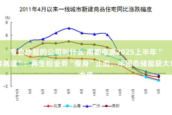 专业炒股的公司叫什么 南都电源2025上半年“换赛道”：再生铅业务“瘦身”止血，半固态储能获大单