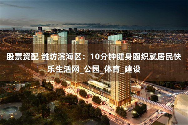 股票资配 潍坊滨海区：10分钟健身圈织就居民快乐生活网_公园_体育_建设