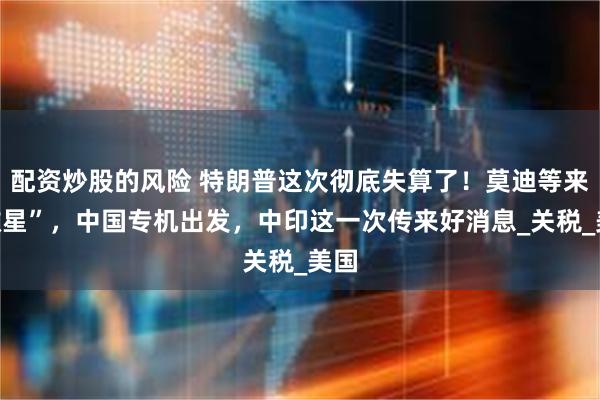 配资炒股的风险 特朗普这次彻底失算了！莫迪等来“救星”，中国专机出发，中印这一次传来好消息_关税_美国