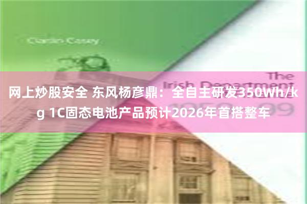 网上炒股安全 东风杨彦鼎：全自主研发350Wh/kg 1C固态电池产品预计2026年首搭整车