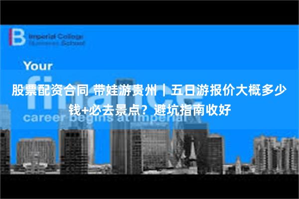 股票配资合同 带娃游贵州｜五日游报价大概多少钱+必去景点？避坑指南收好