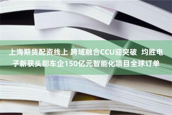上海期货配资线上 跨域融合CCU迎突破  均胜电子新获头部车企150亿元智能化项目全球订单