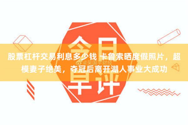 股票杠杆交易利息多少钱 卡鲁索晒度假照片，超模妻子绝美，夺冠后离开湖人事业大成功