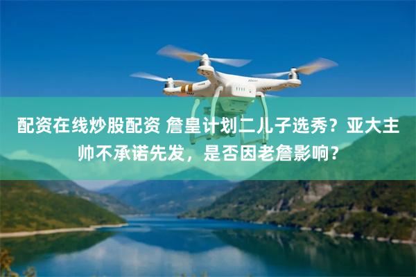 配资在线炒股配资 詹皇计划二儿子选秀？亚大主帅不承诺先发，是否因老詹影响？