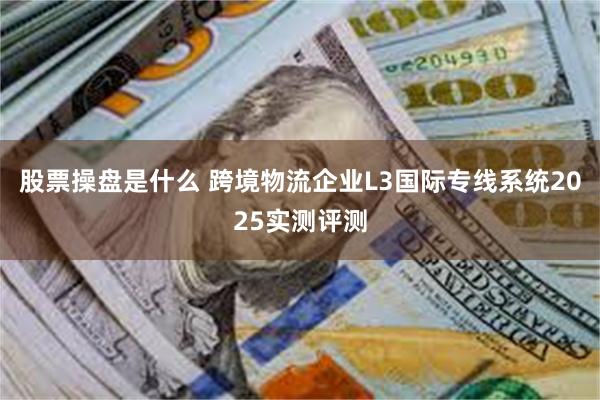 股票操盘是什么 跨境物流企业L3国际专线系统2025实测评测