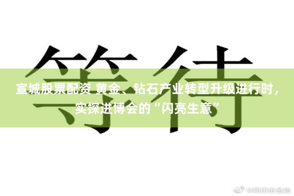 宣城股票配资 黄金、钻石产业转型升级进行时，实探进博会的“闪亮生意”
