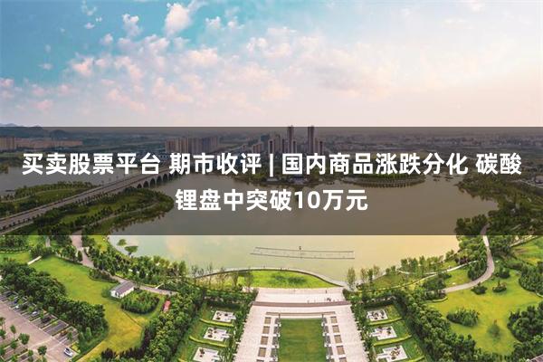 买卖股票平台 期市收评 | 国内商品涨跌分化 碳酸锂盘中突破10万元