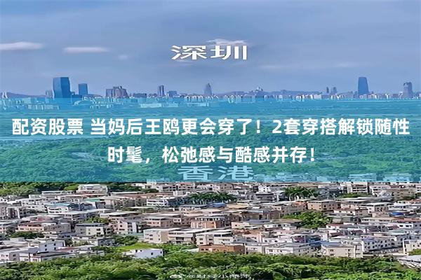 配资股票 当妈后王鸥更会穿了!2套穿搭解锁随性时髦,松弛感与酷感并存!