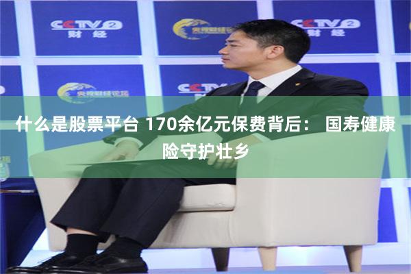 什么是股票平台 170余亿元保费背后: 国寿健康险守护壮乡