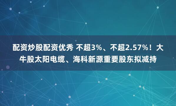配资炒股配资优秀 不超3%、不超2.57%!大牛股太阳电缆、海科新源重要股东拟减持