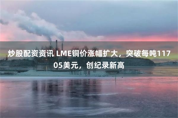 炒股配资资讯 LME铜价涨幅扩大，突破每吨11705美元，创纪录新高