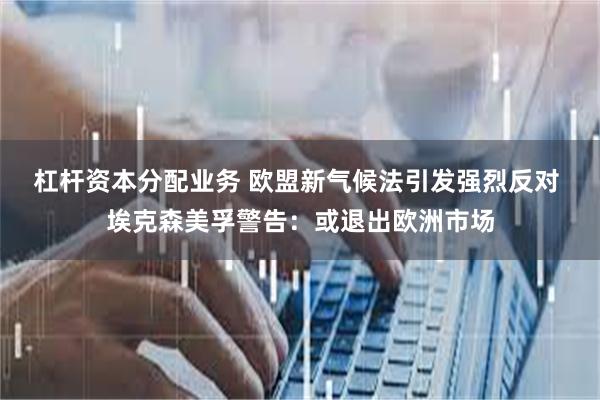 杠杆资本分配业务 欧盟新气候法引发强烈反对 埃克森美孚警告：或退出欧洲市场