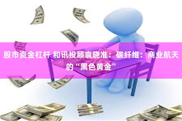 股市资金杠杆 和讯投顾袁晓准:碳纤维:商业航天的“黑色黄金”